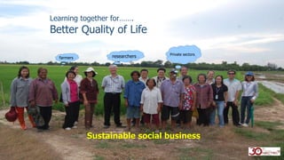 Learning together for…….
Better Quality of Life
farmers researchers Private sectors
Sustainable social business
 