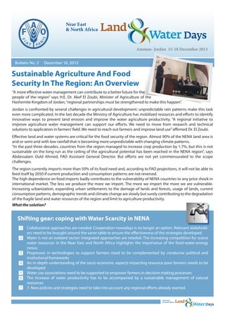 Bulletin No. 2

December 16, 2013

Sustainable Agriculture And Food
Security In The Region: An Overview
“A more effective water management can contribute to a better future for the
people of the region” says H.E. Dr. Akef El Zoubi, Minister of Agriculture of the
Hashemite Kingdom of Jordan, “regional partnerships must be strengthened to make this happen”.
Jordan is confronted by several challenges in agricultural development: unpredictable rain patterns make this task
even more complicated. In the last decade the Ministry of Agriculture has mobilized resources and efforts to identify
innovative ways to prevent land erosion and improve the water agriculture productivity. “A regional initiative to
improve agriculture water management can support our efforts. We need to move from research and technical
solutions to application in farmers’ field. We need to reach out farmers and improve land use” affirmed Dr. El Zoubi.
Effective land and water systems are critical for the food security of the region. Almost 90% of the NENA land area is
arid or semi-arid with low rainfall that is becoming more unpredictable with changing climate patterns.
“In the past three decades, countries from the region managed to increase crop production by 1,7%, but this is not
sustainable on the long run as the ceiling of the agricultural potential has been reached in the NENA region”, says
Abdessalam Ould Ahmed, FAO Assistant General Director. But efforts are not yet commensurated to the scope
challenges.
The region currently imports more than 50% of its food need and, according to FAO projections, it will not be able to
feed itself by 2050 if current production and consumption patterns are not reversed.
The high dependence on food imports badly contributes to the vulnerability of NENA countries to any price shock in
international market. The less we produce the more we import. The more we import the more we are vulnerable.
Increasing urbanization, expanding urban settlements to the damage of lands and forests, usage of lands, current
consumption patterns, demographic trends and climate change are slowly but surely contributing to the degradation
of the fragile land and water resources of the region and limit to agriculture productivity.
What the solution?

Shifting gear: coping with Water Scarcity in NENA
1
2
3
4
5
6
7

Collaborative approaches are needed. Cooperation nowadays is no longer an option. Relevant stakeholders need to be brought around the same table to ensure the effectiveness of the strategies developed.
Water is not an isolated sector: integrated approaches are needed. The increasing competition for scarce
water resources in the Near East and North Africa highlights the importance of the food-water-energy
nexus.
Progresses in technologies to support farmers need to be complemented by conducive political and
institutional frameworks
An in-depth understanding of the socio-economic aspects impacting resource poor farmers needs to be
developed
Water use associations need to be supported to empower farmers in decision making processes
The increase of water productivity has to be accompanied by a sustainable management of natural
resources
7. New policies and strategies need to take into account any regional efforts already exerted.

 