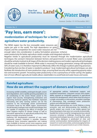 Bulletin No. 3

December 17, 2013

‘Pay less, earn more’:
modernization of techniques for a better
agriculture water productivity.
The NENA region has the less renewable water resources per
capita per year in the world. The high dependence on grain
imports and the competition for scarce water resources are not
enough taken into consideration in policy formulation processes: enhance
water productivity for better agriculture needs complex and integrated solutions.
Negative trends in agricultural productivity must be reversed through the modernization agricultural
techniques; the constant interaction between farmers and governments is crucial. Water users association
should be actively involved at all stages of the decision making process and modern agricultural technologies
should be made available to farmers. While water is necessary for energy generation, energy still represents
50% of water costs, it is therefore important to effectively reflect this linkage in policies planning processes.
Considering that one liter of water is needed to produce 1 kcal, modernized agricultural techniques can also
facilitate the introduction of more productive crops, ensuring food security while supporting poverty reduction and economic growth. “Increasing water productivity is not a synonymous of water saving”, the application of more efficient agricultural models allows stakeholders to avoid food and water losses and waste.

Rainfed agriculture:

How do we attract the support of donors and investors?
Increasing rainfall variability, prolonged drought, severe
land degradation, and a rapidly-growing population are
all contributing to the severe threats posed to the
region’s food security. Strengthening institutions and
improving technical capacity that facilitates improved
forecasting and early warning systems can be the
response to the increasingly severe environmental
constraints faced by the NENA region. Governments
should develop strategies that include technologies that
are capable of mitigating the effects of drought and
other negative impacts of climate change as well as
innovative approaches to agricultural productivity that
help to manage uncertainty and risk.
Exploring the development potential of new water
harvesting research initiatives is possible. However,
scaling-up these innovative approaches and making
them available to farmers across more expansive areas
will depend on three crucial considerations: the right mix

of appropriate policies, institutional support, and
sustained investments. Long-term success and sustainability required an integrated approach to agricultural
research for development, which rather than focusing on
a single commodity or intervention, provided a package
of interventions that considered entire production
systems and reflected farmer realities.
Public-private partnerships are crucial. Making a strong
economic case and demonstrating the feasibility of
specific project was crucial, it was widely agreed, but
financing projects that were not currently economicallyfeasible but no less crucial for managing precious natural
resources remained a challenge. Ensuring that water
harvesting technologies become a much higher priority
within policy dialogues is predicated on clear and
concise communication: demonstrating the impacts of
research on rural communities, and encouraging farmers
to put pressure on governments to act in their interests.

 