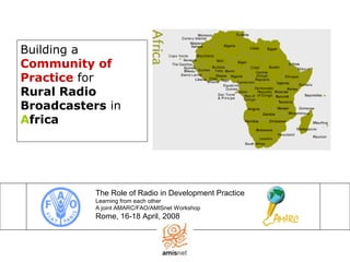 Building a
Community of
Practice for
Rural Radio
Broadcasters in
Africa
The Role of Radio in Development Practice
Learning from each other
A joint AMARC/FAO/AMISnet Workshop
Rome, 16-18 April, 2008
 
