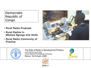 Democratic
Republic of
Congo
The Role of Radio in Development Practice
Learning from each other
A joint AMARC/FAO/AMISnet Workshop
Rome, 16-18 April, 2008
• Rural Radio Proposal
• Rural Radios in
Mbanza Ngungu and Idiofa
• Rural Radio Community of
Practice
 