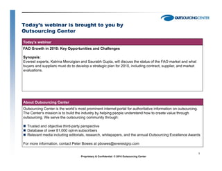 Today’s webinar is brought to you by
Outsourcing Center

Today’s webinar
FAO Growth in 2010: Key Opportunities and Challenges

Synopsis:
Everest experts, Katrina Menzigian and Saurabh Gupta, will discuss the status of the FAO market and what
buyers and suppliers must do to develop a strategic plan for 2010, including contract, supplier, and market
evaluations.




About Outsourcing Center
Outsourcing Center is the world’s most prominent internet portal for authoritative information on outsourcing.
The Center’s mission is to build the industry by helping people understand how to create value through
outsourcing.
outsourcing We serve the outsourcing community through:

  Trusted and objective third-party perspective
  Database of over 81,000 opt-in subscribers
  Relevant media including editorials, research, whitepapers, and the annual Outsourcing Excellence Awards

For more information, contact Peter Bowes at pbowes@everestgrp.com

                                                                                                                 1
                                    Proprietary & Confidential. © 2010 Outsourcing Center
 