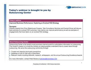 Today’s webinar is brought to you by
Outsourcing Center


Today’s webinar
Improved Business Performance: Exploring an Evolved FAO Strategy

Synopsis:
Industry experts from Price Waterhouse Coopers, Tata Consultancy Services and Everest Group will discuss
best practices for evolved FAO outcomes, how metrics can improve performance as well as examples of
engagements that have taken on an evolved FAO strategy.




About Outsourcing Center
Outsourcing Center is the world’s most prominent internet portal for authoritative information on outsourcing.
The Center’s mission is to build the industry by helping people understand how to create value through
outsourcing.
outsourcing We serve the outsourcing community through:

  Trusted and objective third-party perspective
  Database of over 81,000 opt-in subscribers
  Relevant media including editorials, research, whitepapers, and the annual Outsourcing Excellence Awards

For more information, contact Peter Bowes at pbowes@everestgrp.com

                                                                                                                 1
                                    Proprietary & Confidential. © 2010 Outsourcing Center
 
