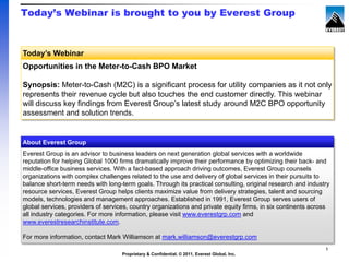Today’s Webinar is brought to you by Everest Group



Today’s Webinar
Opportunities in the Meter-to-Cash BPO Market

Synopsis: Meter-to-Cash (M2C) is a significant process for utility companies as it not only
represents their revenue cycle but also touches the end customer directly. This webinar
will discuss key findings from Everest Group’s latest study around M2C BPO opportunity
assessment and solution trends.


About Everest Group
Everest Group is an advisor to business leaders on next generation global services with a worldwide
reputation for helping Global 1000 firms dramatically improve their performance by optimizing their back- and
middle-office business services. With a fact-based approach driving outcomes, Everest Group counsels
organizations with complex challenges related to the use and delivery of global services in their pursuits to
balance short-term needs with long-term goals. Through its practical consulting, original research and industry
resource services, Everest Group helps clients maximize value from delivery strategies, talent and sourcing
models, technologies and management approaches. Established in 1991, Everest Group serves users of
global services, providers of services, country organizations and private equity firms, in six continents across
all industry categories. For more information, please visit www.everestgrp.com and
www.everestresearchinstitute.com.

For more information, contact Mark Williamson at mark.williamson@everestgrp.com
                                                                                                              1
                                    Proprietary & Confidential. © 2011, Everest Global, Inc.
 