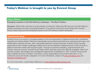 Today’s Webinar is brought to you by Everest Group



Today’s Webinar
Emerging Locations in the FAO Delivery Landscape – The New Frontiers

Synopsis: While India continues to be the location of choice for offshoring F&A services, the FAO delivery-
location landscape now has a truly global footprint. This webinar will discuss key findings from Everest
Group’s latest study around emerging locations in the FAO delivery location landscape


About Everest Group
Everest Group is an advisor to business leaders on the next generation of global services with a worldwide
reputation for helping Global 1000 firms dramatically improve their p
  p               p g                                y p            performance by optimizing their back- and
                                                                                   y p         g
middle-office business services. With a fact-based approach driving outcomes, Everest Group counsels
organizations with complex challenges related to the use and delivery of global services in their pursuits to
balance short-term needs with long-term goals. Through its practical consulting, original research and
industry resource services, Everest Group helps clients maximize value from delivery strategies, talent and
sourcing models technologies and management approaches. Established in 1991, Everest Group serves
          models,                                  approaches                  1991
users of global services, providers of services, country organizations and private equity firms, in six
continents across all industry categories. For more information, please visit www.everestgrp.com and
research.everestgrp.com.

For more information, contact Mark Williamson at mark.williamson@everestgrp.com


                                      Proprietary & Confidential. © 2011, Everest Global, Inc.                1
 