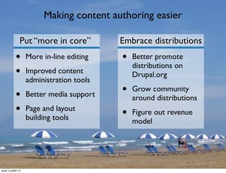 Making content authoring easier

                 Put “more in core”         Embrace distributions
             •       More in-line editing   •   Better promote
                                                distributions on
             •       Improved content           Drupal.org
                     administration tools

             •       Better media support   •   Grow community
                                                around distributions
             •       Page and layout
                                            •   Figure out revenue
                     building tools             model




jeudi 5 juillet 12
 
