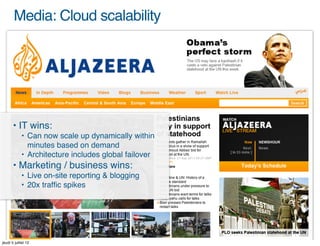 Media: Cloud scalability




       • IT wins:
            • Can now scale up dynamically within
              minutes based on demand
            • Architecture includes global failover
       • Marketing / business wins:
            • Live on-site reporting & blogging
            • 20x trafﬁc spikes




jeudi 5 juillet 12
 