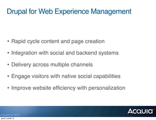Drupal for Web Experience Management



        • Rapid cycle content and page creation
        • Integration with social and backend systems
        • Delivery across multiple channels
        • Engage visitors with native social capabilities
        • Improve website efﬁciency with personalization


© Acquia, Inc. 2012.
jeudi 5 juillet 12
 