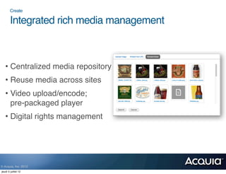 Create

        Integrated rich media management



   • Centralized media repository
   • Reuse media across sites
   • Video upload/encode;
     pre-packaged player
   • Digital rights management




© Acquia, Inc. 2012.
jeudi 5 juillet 12
 