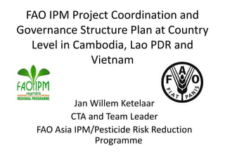 FAO IPM Project Coordination and
Governance Structure Plan at Country
Level in Cambodia, Lao PDR and
Vietnam
Jan Willem Ketelaar
CTA and Team Leader
FAO Asia IPM/Pesticide Risk Reduction
Programme
 