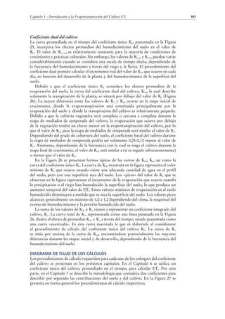 Capítulo 5 – Introducción a la Evapotranspiración del Cultivo ETc

Coeficiente dual del cultivo
La curva promediada en el tiempo del coeficiente único Kc, presentada en la Figura
25, incorpora los efectos promedios del humedecimiento del suelo en el valor de
Kc. El valor de Kc med es relativamente constante para la mayoría de condiciones de
crecimiento y prácticas culturales. Sin embargo, los valores de Kc ini y Kc fin pueden variar
considerablemente cuando se considera una escala de tiempo diaria, dependiendo de
la frecuencia del humedecimiento a través del riego y la lluvia. El procedimiento del
coeficiente dual permite calcular el incremento real del valor de Kc, que ocurre en cada
día, en función del desarrollo de la planta y del humedecimiento de la superficie del
suelo.
Debido a que el coeficiente único Kc considera los efectos promedios de la
evaporación del suelo, la curva del coeficiente dual del cultivo, Kcb, la cual describe
solamente la transpiración de la planta, se situará por debajo del valor de Kc (Figura
26). La mayor diferencia entre los valores de Kc y Kcb ocurre en la etapa inicial de
crecimiento, donde la evapotranspiración está constituida principalmente por la
evaporación del suelo y donde la transpiración del cultivo es relativamente pequeña.
Debido a que la cubierta vegetativa será completa o cercana a completa durante la
etapa de mediados de temporada del cultivo, la evaporación que ocurre por debajo
de la vegetación tendrá un efecto menor en la evapotranspiración del cultivo, por lo
que el valor de Kcb para la etapa de mediados de temporada será similar al valor de Kc.
Dependiendo del grado de cobertura del suelo, el coeficiente basal del cultivo durante
la etapa de mediados de temporada podría ser solamente 0,05-0,10 menor al valor de
Kc. Asimismo, dependiendo de la frecuencia con la cual se riega el cultivo durante la
etapa final de crecimiento, el valor de Kcb será similar a (si es regado infrecuentemente)
o menor que el valor de Kc.
En la Figura 26 se presentan formas típicas de las curvas de Kcb, Ke, así como la
curva del coeficiente único Kc. La curva de Kcb mostrada en la figura representa el valor
mínimo de Kc que ocurre cuando existe una adecuada cantidad de agua en el perfil
del suelo, pero con una superficie seca del suelo. Los «picos» del valor de Ke que se
observan en la figura representan el incremento de la evaporación que ocurre cuando
la precipitación o el riego han humedecido la superficie del suelo, lo que produce un
aumento temporal del valor de ETc. Estos valores máximos de evaporación en el suelo
humedecido disminuyen a medida que se seca la superficie del suelo. Los valores picos
alcanzan generalmente un máximo de 1,0 a 1,2 dependiendo del clima, la magnitud del
evento de humedecimiento y la porción humedecida del suelo.
La suma de los valores de Kcb y Ke vienen a representar un coeficiente integrado del
cultivo, Kc. La curva total de Kc, representada como una línea punteada en la Figura
26, ilustra el efecto de promediar Kcb + Ke a través del tiempo, siendo presentada como
una curva «suavizada». Es esta curva suavizada la que es elaborada al considerarse
el procedimiento de cálculo del coeficiente único del cultivo Kc. La curva de Kc
se sitúa por encima de la curva de Kcb, encontrándose potencialmente las mayores
diferencias durante las etapas inicial y de desarrollo, dependiendo de la frecuencia del
humedecimiento del suelo.
DIAGRAMA DE FLUJO DE LOS CÁLCULOS
Los procedimientos de cálculo requeridos para cada uno de los enfoques del coeficiente
del cultivo se presentan en los próximos capítulos. En el Capítulo 6 se utiliza un
coeficiente único del cultivo, promediado en el tiempo, para calcular ETc. Por otra
parte, en el Capítulo 7 se describe la metodología que considera dos coeficientes para
describir por separado las contribuciones del suelo y del cultivo. En la Figura 27 se
presenta en forma general los procedimientos de cálculo respectivos.

101

 
