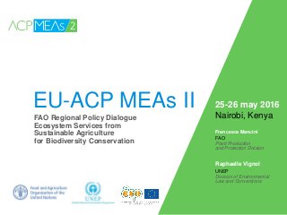 EU-ACP MEAs II
Francesca Mancini
FAO
Plant Production
and Protection Division
Raphaelle Vignol
UNEP
Division of Environmental
Law and Conventions
FAO Regional Policy Dialogue
Ecosystem Services from
Sustainable Agriculture
for Biodiversity Conservation
25-26 may 2016
Nairobi, Kenya
 