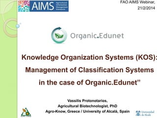 Webinar@AIMS, 21/2/2014

Knowledge Organization Systems (KOS):

Management of Classification Systems
in the case of Organic.Edunet”
Vassilis Protonotarios,
Agricultural Biotechnologist, PhD
Agro-Know, Greece / University of Alcalá, Spain

 
