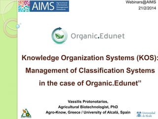 Webinars@AIMS
21/2/2014

Knowledge Organization Systems (KOS):

Management of Classification Systems
in the case of Organic.Edunet”
Vassilis Protonotarios,
Agricultural Biotechnologist, PhD
Agro-Know, Greece / University of Alcalá, Spain

 