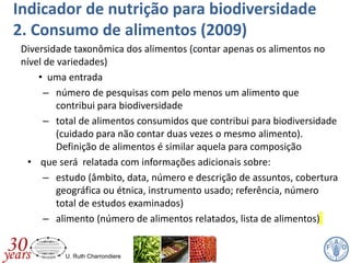 U. Ruth Charrondiere
Indicador de nutrição para biodiversidade
2. Consumo de alimentos (2009)
Diversidade taxonômica dos alimentos (contar apenas os alimentos no
nível de variedades)
• uma entrada
– número de pesquisas com pelo menos um alimento que
contribui para biodiversidade
– total de alimentos consumidos que contribui para biodiversidade
(cuidado para não contar duas vezes o mesmo alimento).
Definição de alimentos é similar aquela para composição
• que será relatada com informações adicionais sobre:
– estudo (âmbito, data, número e descrição de assuntos, cobertura
geográfica ou étnica, instrumento usado; referência, número
total de estudos examinados)
– alimento (número de alimentos relatados, lista de alimentos)
 
