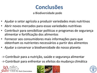 U. Ruth Charrondiere
Conclusões
a Biodiversidade pode
• Ajudar o setor agrícola a produzir variedades mais nutritivas
• Abrir novos mercados para essas variedades nutritivas
• Contribuir para sensibilizar políticas e programas de segurança
alimentar e fortificação dos alimentos
• Fornecer aos consumidores mais informações para que
obtenham os nutrientes necessários a partir dos alimentos
• Ajudar a conservar a biodiversidade do nosso planeta
-> Contribuir para a nutrição, saúde e segurança alimentar
-> Contribuir para enfrentar os efeitos da mudança climática
 