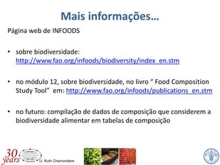 U. Ruth Charrondiere
Mais informações…
Página web de INFOODS
• sobre biodiversidade:
http://www.fao.org/infoods/biodiversity/index_en.stm
• no módulo 12, sobre biodiversidade, no livro “ Food Composition
Study Tool” em: http://www.fao.org/infoods/publications_en.stm
• no futuro: compilação de dados de composição que considerem a
biodiversidade alimentar em tabelas de composição
 