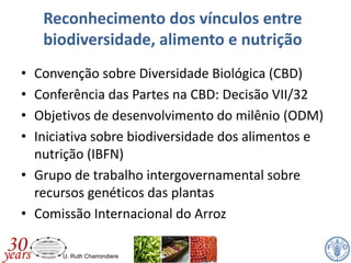 U. Ruth Charrondiere
Reconhecimento dos vínculos entre
biodiversidade, alimento e nutrição
• Convenção sobre Diversidade Biológica (CBD)
• Conferência das Partes na CBD: Decisão VII/32
• Objetivos de desenvolvimento do milênio (ODM)
• Iniciativa sobre biodiversidade dos alimentos e
nutrição (IBFN)
• Grupo de trabalho intergovernamental sobre
recursos genéticos das plantas
• Comissão Internacional do Arroz
 
