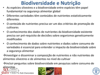 U. Ruth Charrondiere
Biodiversidade e Nutrição
• As espécies silvestres e a biodiversidade entre espécies têm papel
fundamental na segurança alimentar global
• Diferentes variedades têm conteúdos de nutrientes estatisticamente
diferentes
• O conteúdo de nutrientes precisa ser um dos critérios de promoção de
cultivares
• O conhecimento dos dados de nutrientes da biodiversidade existente
precisa ser pré-requisito de decisões sobre organismos geneticamente
modificados
• O conhecimento de dados sobre nutrientes e dados sobre consumo de
variedades é essencial para entender o impacto da biodiversidade sobre
a segurança alimentar
investigar e disseminar a composição de nutrientes e não nutrientes de
alimentos silvestres e de alimentos no nível do cultivar
incluir perguntas sobre biodiversidade em pesquisas sobre consumo de
alimentos
 