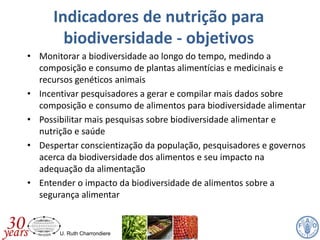 U. Ruth Charrondiere
• Monitorar a biodiversidade ao longo do tempo, medindo a
composição e consumo de plantas alimentícias e medicinais e
recursos genéticos animais
• Incentivar pesquisadores a gerar e compilar mais dados sobre
composição e consumo de alimentos para biodiversidade alimentar
• Possibilitar mais pesquisas sobre biodiversidade alimentar e
nutrição e saúde
• Despertar conscientização da população, pesquisadores e governos
acerca da biodiversidade dos alimentos e seu impacto na
adequação da alimentação
• Entender o impacto da biodiversidade de alimentos sobre a
segurança alimentar
Indicadores de nutrição para
biodiversidade - objetivos
 