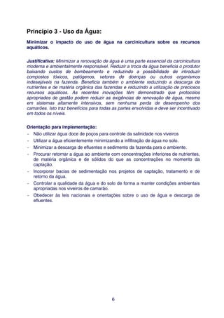 Princípio 3 - Uso da Água:
Minimizar o impacto do uso de água na carcinicultura sobre os recursos
aquáticos.


Justificativa: Minimizar a renovação de água é uma parte essencial da carcinicultura
moderna e ambientalmente responsável. Reduzir a troca da água beneficia o produtor
baixando custos de bombeamento e reduzindo a possibilidade de introduzir
compostos tóxicos, patógenos, vetores de doenças ou outros organismos
indesejáveis na fazenda. Beneficia também o ambiente reduzindo a descarga de
nutrientes e de matéria orgânica das fazendas e reduzindo a utilização de preciosos
recursos aquáticos. As recentes inovações têm demonstrado que protocolos
apropriados de gestão podem reduzir as exigências de renovação de água, mesmo
em sistemas altamente intensivos, sem nenhuma perda de desempenho dos
camarões. Isto traz benefícios para todas as partes envolvidas e deve ser incentivado
em todos os níveis.


Orientação para implementação:
- Não utilizar água doce de poços para controle da salinidade nos viveiros
- Utilizar a água eficientemente minimizando a infiltração de água no solo.
- Minimizar a descarga de efluentes e sedimento da fazenda para o ambiente.
- Procurar retornar a água ao ambiente com concentrações inferiores de nutrientes,
   de matéria orgânica e de sólidos do que as concentrações no momento da
   captação.
- Incorporar bacias de sedimentação nos projetos de captação, tratamento e de
   retorno da água.
- Controlar a qualidade da água e do solo de forma a manter condições ambientais
   apropriadas nos viveiros de camarão.
- Obedecer às leis nacionais e orientações sobre o uso de água e descarga de
   efluentes.




                                         6
 