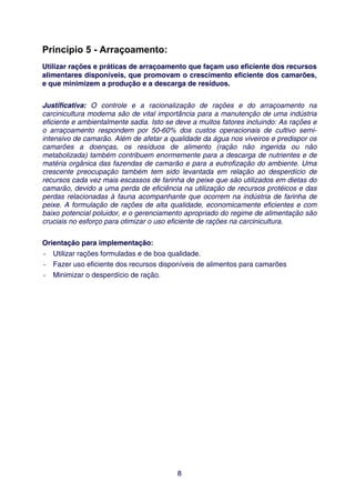 Princípio 5 - Arraçoamento:
Utilizar rações e práticas de arraçoamento que façam uso eficiente dos recursos
alimentares disponíveis, que promovam o crescimento eficiente dos camarões,
e que minimizem a produção e a descarga de resíduos.


Justificativa: O controle e a racionalização de rações e do arraçoamento na
carcinicultura moderna são de vital importância para a manutenção de uma indústria
eficiente e ambientalmente sadia. Isto se deve a muitos fatores incluindo: As rações e
o arraçoamento respondem por 50-60% dos custos operacionais de cultivo semi-
intensivo de camarão. Além de afetar a qualidade da água nos viveiros e predispor os
camarões a doenças, os resíduos de alimento (ração não ingerida ou não
metabolizada) também contribuem enormemente para a descarga de nutrientes e de
matéria orgânica das fazendas de camarão e para a eutrofização do ambiente. Uma
crescente preocupação também tem sido levantada em relação ao desperdício de
recursos cada vez mais escassos de farinha de peixe que são utilizados em dietas do
camarão, devido a uma perda de eficiência na utilização de recursos protéicos e das
perdas relacionadas à fauna acompanhante que ocorrem na indústria de farinha de
peixe. A formulação de rações de alta qualidade, economicamente eficientes e com
baixo potencial poluidor, e o gerenciamento apropriado do regime de alimentação são
cruciais no esforço para otimizar o uso eficiente de rações na carcinicultura.


Orientação para implementação:
- Utilizar rações formuladas e de boa qualidade.
- Fazer uso eficiente dos recursos disponíveis de alimentos para camarões
- Minimizar o desperdício de ração.




                                          8
 