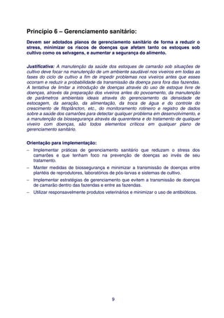 Princípio 6 – Gerenciamento sanitário:
Devem ser adotados planos de gerenciamento sanitário de forma a reduzir o
stress, minimizar os riscos de doenças que afetam tanto os estoques sob
cultivo como os selvagens, e aumentar a segurança do alimento.


Justificativa: A manutenção da saúde dos estoques de camarão sob situações de
cultivo deve focar na manutenção de um ambiente saudável nos viveiros em todas as
fases do ciclo de cultivo a fim de impedir problemas nos viveiros antes que esses
ocorram e reduzir a probabilidade da transmissão da doença para fora das fazendas.
A tentativa de limitar a introdução de doenças através do uso de estoque livre de
doenças, através da preparação dos viveiros antes do povoamento, da manutenção
de parâmetros ambientais ideais através do gerenciamento da densidade de
estocagem, da aeração, da alimentação, da troca de água e do controle do
crescimento de fitoplâncton, etc., do monitoramento rotineiro e registro de dados
sobre a saúde dos camarões para detectar qualquer problema em desenvolvimento, e
a manutenção da biossegurança através da quarentena e do tratamento de qualquer
viveiro com doenças, são todos elementos críticos em qualquer plano de
gerenciamento sanitário.


Orientação para implementação:
− Implementar práticas de gerenciamento sanitário que reduzam o stress dos
  camarões e que tenham foco na prevenção de doenças ao invés de seu
  tratamento.
− Manter medidas de biossegurança e minimizar a transmissão de doenças entre
  plantéis de reprodutores, laboratórios de pós-larvas e sistemas de cultivo.
− Implementar estratégias de gerenciamento que evitem a transmissão de doenças
  de camarão dentro das fazendas e entre as fazendas.
− Utilizar responsavelmente produtos veterinários e minimizar o uso de antibióticos.




                                          9
 