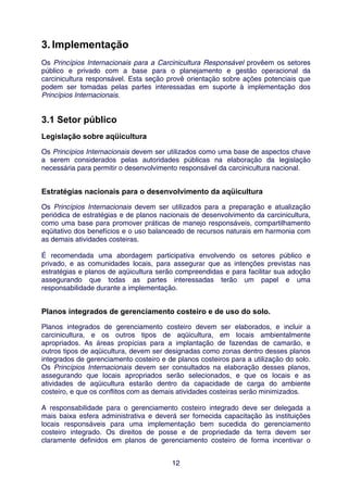 3. Implementação
Os Princípios Internacionais para a Carcinicultura Responsável provêem os setores
público e privado com a base para o planejamento e gestão operacional da
carcinicultura responsável. Esta seção provê orientação sobre ações potenciais que
podem ser tomadas pelas partes interessadas em suporte à implementação dos
Princípios Internacionais.


3.1 Setor público
Legislação sobre aqüicultura
Os Princípios Internacionais devem ser utilizados como uma base de aspectos chave
a serem considerados pelas autoridades públicas na elaboração da legislação
necessária para permitir o desenvolvimento responsável da carcinicultura nacional.


Estratégias nacionais para o desenvolvimento da aqüicultura
Os Princípios Internacionais devem ser utilizados para a preparação e atualização
periódica de estratégias e de planos nacionais de desenvolvimento da carcinicultura,
como uma base para promover práticas de manejo responsáveis, compartilhamento
eqüitativo dos benefícios e o uso balanceado de recursos naturais em harmonia com
as demais atividades costeiras.

É recomendada uma abordagem participativa envolvendo os setores público e
privado, e as comunidades locais, para assegurar que as intenções previstas nas
estratégias e planos de aqüicultura serão compreendidas e para facilitar sua adoção
assegurando que todas as partes interessadas terão um papel e uma
responsabilidade durante a implementação.


Planos integrados de gerenciamento costeiro e de uso do solo.
Planos integrados de gerenciamento costeiro devem ser elaborados, e incluir a
carcinicultura, e os outros tipos de aqüicultura, em locais ambientalmente
apropriados. As áreas propícias para a implantação de fazendas de camarão, e
outros tipos de aqüicultura, devem ser designadas como zonas dentro desses planos
integrados de gerenciamento costeiro e de planos costeiros para a utilização do solo.
Os Princípios Internacionais devem ser consultados na elaboração desses planos,
assegurando que locais apropriados serão selecionados, e que os locais e as
atividades de aqüicultura estarão dentro da capacidade de carga do ambiente
costeiro, e que os conflitos com as demais atividades costeiras serão minimizados.

A responsabilidade para o gerenciamento costeiro integrado deve ser delegada a
mais baixa esfera administrativa e deverá ser fornecida capacitação às instituições
locais responsáveis para uma implementação bem sucedida do gerenciamento
costeiro integrado. Os direitos de posse e de propriedade da terra devem ser
claramente definidos em planos de gerenciamento costeiro de forma incentivar o


                                         12
 