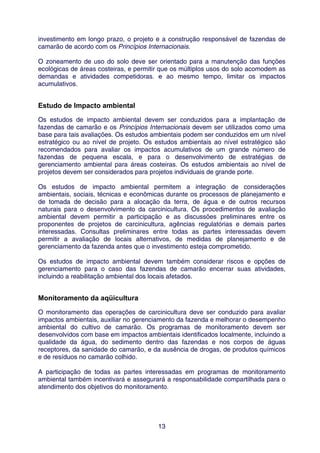 investimento em longo prazo, o projeto e a construção responsável de fazendas de
camarão de acordo com os Princípios Internacionais.

O zoneamento de uso do solo deve ser orientado para a manutenção das funções
ecológicas de áreas costeiras, e permitir que os múltiplos usos do solo acomodem as
demandas e atividades competidoras. e ao mesmo tempo, limitar os impactos
acumulativos.


Estudo de Impacto ambiental
Os estudos de impacto ambiental devem ser conduzidos para a implantação de
fazendas de camarão e os Princípios Internacionais devem ser utilizados como uma
base para tais avaliações. Os estudos ambientais podem ser conduzidos em um nível
estratégico ou ao nível de projeto. Os estudos ambientais ao nível estratégico são
recomendados para avaliar os impactos acumulativos de um grande número de
fazendas de pequena escala, e para o desenvolvimento de estratégias de
gerenciamento ambiental para áreas costeiras. Os estudos ambientais ao nível de
projetos devem ser considerados para projetos individuais de grande porte.

Os estudos de impacto ambiental permitem a integração de considerações
ambientais, sociais, técnicas e econômicas durante os processos de planejamento e
de tomada de decisão para a alocação da terra, de água e de outros recursos
naturais para o desenvolvimento da carcinicultura. Os procedimentos de avaliação
ambiental devem permitir a participação e as discussões preliminares entre os
proponentes de projetos de carcinicultura, agências regulatórias e demais partes
interessadas. Consultas preliminares entre todas as partes interessadas devem
permitir a avaliação de locais alternativos, de medidas de planejamento e de
gerenciamento da fazenda antes que o investimento esteja comprometido.

Os estudos de impacto ambiental devem também considerar riscos e opções de
gerenciamento para o caso das fazendas de camarão encerrar suas atividades,
incluindo a reabilitação ambiental dos locais afetados.


Monitoramento da aqüicultura
O monitoramento das operações de carcinicultura deve ser conduzido para avaliar
impactos ambientais, auxiliar no gerenciamento da fazenda e melhorar o desempenho
ambiental do cultivo de camarão. Os programas de monitoramento devem ser
desenvolvidos com base em impactos ambientais identificados localmente, incluindo a
qualidade da água, do sedimento dentro das fazendas e nos corpos de águas
receptores, da sanidade do camarão, e da ausência de drogas, de produtos químicos
e de resíduos no camarão colhido.

A participação de todas as partes interessadas em programas de monitoramento
ambiental também incentivará e assegurará a responsabilidade compartilhada para o
atendimento dos objetivos do monitoramento.




                                        13
 