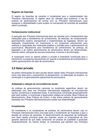Registro de fazendas
O registro de fazendas de camarão é fundamental para a implementação dos
Princípios Internacionais. O registro deve ser utilizado para incentivar o uso de
práticas de gerenciamento de acordo com os Princípios Internacionais, para
assegurar a rastreabilidade e para auxiliar na manutenção de controles de qualidade
sobre a produção.


Fortalecimento institucional
A execução dos Princípios Internacionais deve ser apoiada com o fortalecimento das
instituições para a transferência de conhecimento, de extensão, de monitoramento,
gerenciamento costeiro, planejamento e implementação da legislação. Devem ser
realizados investimentos em treinamento e em programas educacionais para
melhorar a capacidade das instituições públicas e privadas para o gerenciamento da
carcinicultura. Mecanismos para transferência de conhecimento, de políticas, de
legislação e de melhor gerenciamento da carcinicultura devem ser desenvolvidos,
fazendo melhor utilização de recursos financeiros, humanos e da informação.

A cooperação entre os setores público e privado é fortemente incentivada para o
treinamento e programas educacionais em suporte à transferência de conhecimento e
melhor gerenciamento do setor de carcinicultura.


3.2 Setor privado
As partes interessadas do setor privado devem adotar estes Princípios Internacionais
como uma base para o autocontrole no planejamento, na elaboração de projetos, na
construção e no gerenciamento operacional da carcinicultura.


Adaptação e adoção às circunstâncias locais
As práticas de gerenciamento nacionais ou localmente específicas devem ser
elaboradas com base nos Princípios Internacionais adaptados às circunstâncias
sociais, econômicas e ambientais locais. A carcinicultura, fomentada apropriadamente
pelo setor público, é incentivada a desenvolver códigos de conduta, Boas Práticas de
Gerenciamento, Boas Práticas de Cultivo, e das outras práticas de gerenciamento
baseadas nos Princípios Internacionais para auxiliar sua implementação.


Investimento
Os investidores e os compradores de produtos da carcinicultura devem usar os
Princípios Internacionais como uma base para o investimento em fazendas e para a
decisão de compra de camarões. O desenvolvimento de esquemas de certificação
com base nesses princípios pode, por exemplo, prover os compradores de uma
garantia adicional de que estão comprando um produto de qualidade e produzido
sustentavelmente. Ao mesmo tempo, os produtores que atendem aos Princípios



                                        14
 