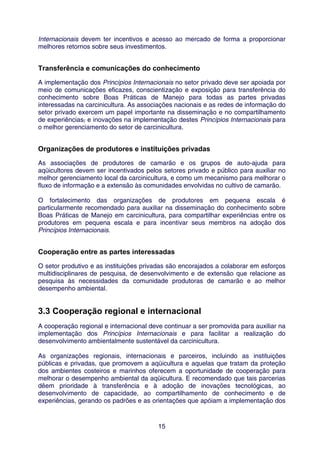 Internacionais devem ter incentivos e acesso ao mercado de forma a proporcionar
melhores retornos sobre seus investimentos.


Transferência e comunicações do conhecimento
A implementação dos Princípios Internacionais no setor privado deve ser apoiada por
meio de comunicações eficazes, conscientização e exposição para transferência do
conhecimento sobre Boas Práticas de Manejo para todas as partes privadas
interessadas na carcinicultura. As associações nacionais e as redes de informação do
setor privado exercem um papel importante na disseminação e no compartilhamento
de experiências, e inovações na implementação destes Princípios Internacionais para
o melhor gerenciamento do setor de carcinicultura.


Organizações de produtores e instituições privadas
As associações de produtores de camarão e os grupos de auto-ajuda para
aqüicultores devem ser incentivados pelos setores privado e público para auxiliar no
melhor gerenciamento local da carcinicultura, e como um mecanismo para melhorar o
fluxo de informação e a extensão às comunidades envolvidas no cultivo de camarão.

O fortalecimento das organizações de produtores em pequena escala é
particularmente recomendado para auxiliar na disseminação do conhecimento sobre
Boas Práticas de Manejo em carcinicultura, para compartilhar experiências entre os
produtores em pequena escala e para incentivar seus membros na adoção dos
Princípios Internacionais.


Cooperação entre as partes interessadas
O setor produtivo e as instituições privadas são encorajados a colaborar em esforços
multidisciplinares de pesquisa, de desenvolvimento e de extensão que relacione as
pesquisa às necessidades da comunidade produtoras de camarão e ao melhor
desempenho ambiental.


3.3 Cooperação regional e internacional
A cooperação regional e internacional deve continuar a ser promovida para auxiliar na
implementação dos Princípios Internacionais e para facilitar a realização do
desenvolvimento ambientalmente sustentável da carcinicultura.

As organizações regionais, internacionais e parceiros, incluindo as instituições
públicas e privadas, que promovem a aqüicultura e aquelas que tratam da proteção
dos ambientes costeiros e marinhos oferecem a oportunidade de cooperação para
melhorar o desempenho ambiental da aqüicultura. E recomendado que tais parcerias
dêem prioridade à transferência e à adoção de inovações tecnológicas, ao
desenvolvimento de capacidade, ao compartilhamento de conhecimento e de
experiências, gerando os padrões e as orientações que apóiam a implementação dos


                                         15
 