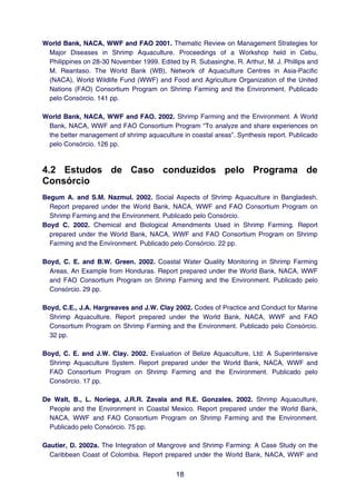 World Bank, NACA, WWF and FAO 2001. Thematic Review on Management Strategies for
 Major Diseases in Shrimp Aquaculture. Proceedings of a Workshop held in Cebu,
 Philippines on 28-30 November 1999. Edited by R. Subasinghe, R. Arthur, M. J. Phillips and
 M. Reantaso. The World Bank (WB), Network of Aquaculture Centres in Asia-Pacific
 (NACA), World Wildlife Fund (WWF) and Food and Agriculture Organization of the United
 Nations (FAO) Consortium Program on Shrimp Farming and the Environment. Publicado
 pelo Consórcio. 141 pp.

World Bank, NACA, WWF and FAO. 2002. Shrimp Farming and the Environment. A World
 Bank, NACA, WWF and FAO Consortium Program “To analyze and share experiences on
 the better management of shrimp aquaculture in coastal areas”. Synthesis report. Publicado
 pelo Consórcio. 126 pp.



4.2 Estudos de Caso conduzidos pelo Programa de
Consórcio
Begum A. and S.M. Nazmul. 2002. Social Aspects of Shrimp Aquaculture in Bangladesh.
  Report prepared under the World Bank, NACA, WWF and FAO Consortium Program on
  Shrimp Farming and the Environment. Publicado pelo Consórcio.
Boyd C. 2002. Chemical and Biological Amendments Used in Shrimp Farming. Report
  prepared under the World Bank, NACA, WWF and FAO Consortium Program on Shrimp
  Farming and the Environment. Publicado pelo Consórcio. 22 pp.

Boyd, C. E. and B.W. Green. 2002. Coastal Water Quality Monitoring in Shrimp Farming
  Areas, An Example from Honduras. Report prepared under the World Bank, NACA, WWF
  and FAO Consortium Program on Shrimp Farming and the Environment. Publicado pelo
  Consórcio. 29 pp.

Boyd, C.E., J.A. Hargreaves and J.W. Clay 2002. Codes of Practice and Conduct for Marine
  Shrimp Aquaculture. Report prepared under the World Bank, NACA, WWF and FAO
  Consortium Program on Shrimp Farming and the Environment. Publicado pelo Consórcio.
  32 pp.

Boyd, C. E. and J.W. Clay. 2002. Evaluation of Belize Aquaculture, Ltd: A Superintensive
  Shrimp Aquaculture System. Report prepared under the World Bank, NACA, WWF and
  FAO Consortium Program on Shrimp Farming and the Environment. Publicado pelo
  Consórcio. 17 pp.

De Walt, B., L. Noriega, J.R.R. Zavala and R.E. Gonzales. 2002. Shrimp Aquaculture,
  People and the Environment in Coastal Mexico. Report prepared under the World Bank,
  NACA, WWF and FAO Consortium Program on Shrimp Farming and the Environment.
  Publicado pelo Consórcio. 75 pp.

Gautier, D. 2002a. The Integration of Mangrove and Shrimp Farming: A Case Study on the
  Caribbean Coast of Colombia. Report prepared under the World Bank, NACA, WWF and


                                            18
 
