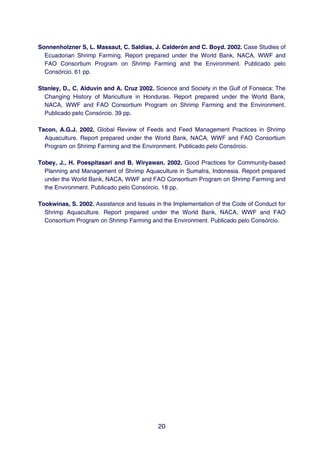 Sonnenholzner S, L. Massaut, C. Saldias, J. Calderón and C. Boyd. 2002. Case Studies of
  Ecuadorian Shrimp Farming. Report prepared under the World Bank, NACA, WWF and
  FAO Consortium Program on Shrimp Farming and the Environment. Publicado pelo
  Consórcio. 61 pp.

Stanley, D., C. Alduvin and A. Cruz 2002. Science and Society in the Gulf of Fonseca: The
  Changing History of Mariculture in Honduras. Report prepared under the World Bank,
  NACA, WWF and FAO Consortium Program on Shrimp Farming and the Environment.
  Publicado pelo Consórcio. 39 pp.

Tacon, A.G.J. 2002. Global Review of Feeds and Feed Management Practices in Shrimp
  Aquaculture. Report prepared under the World Bank, NACA, WWF and FAO Consortium
  Program on Shrimp Farming and the Environment. Publicado pelo Consórcio.

Tobey, J., H. Poespitasari and B. Wiryawan. 2002. Good Practices for Community-based
  Planning and Management of Shrimp Aquaculture in Sumatra, Indonesia. Report prepared
  under the World Bank, NACA, WWF and FAO Consortium Program on Shrimp Farming and
  the Environment. Publicado pelo Consórcio. 18 pp.

Tookwinas, S. 2002. Assistance and Issues in the Implementation of the Code of Conduct for
  Shrimp Aquaculture. Report prepared under the World Bank, NACA, WWF and FAO
  Consortium Program on Shrimp Farming and the Environment. Publicado pelo Consórcio.




                                           20
 