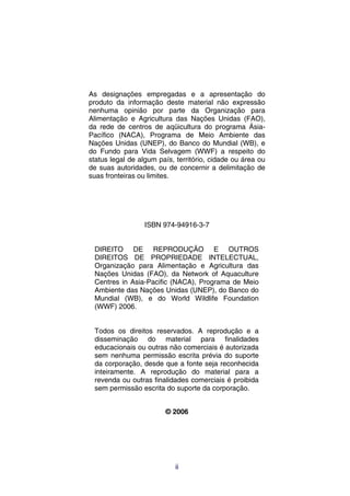 As designações empregadas e a apresentação do
produto da informação deste material não expressão
nenhuma opinião por parte da Organização para
Alimentação e Agricultura das Nações Unidas (FAO),
da rede de centros de aqüicultura do programa Ásia-
Pacífico (NACA), Programa de Meio Ambiente das
Nações Unidas (UNEP), do Banco do Mundial (WB), e
do Fundo para Vida Selvagem (WWF) a respeito do
status legal de algum país, território, cidade ou área ou
de suas autoridades, ou de concernir a delimitação de
suas fronteiras ou limites.




                  ISBN 974-94916-3-7


 DIREITO DE REPRODUÇÃO E OUTROS
 DIREITOS DE PROPRIEDADE INTELECTUAL,
 Organização para Alimentação e Agricultura das
 Nações Unidas (FAO), da Network of Aquaculture
 Centres in Asia-Pacific (NACA), Programa de Meio
 Ambiente das Nações Unidas (UNEP), do Banco do
 Mundial (WB), e do World Wildlife Foundation
 (WWF) 2006.


 Todos os direitos reservados. A reprodução e a
 disseminação do material para finalidades
 educacionais ou outras não comerciais é autorizada
 sem nenhuma permissão escrita prévia do suporte
 da corporação, desde que a fonte seja reconhecida
 inteiramente. A reprodução do material para a
 revenda ou outras finalidades comerciais é proibida
 sem permissão escrita do suporte da corporação.


                        © 2006




                           ii
 
