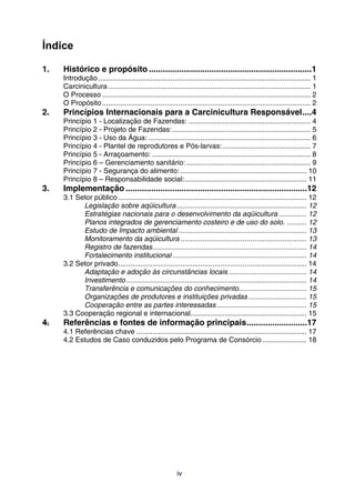 Índice

1.   Histórico e propósito ......................................................................1
     Introdução .......................................................................................................... 1
     Carcinicultura ..................................................................................................... 1
     O Processo ........................................................................................................ 2
     O Propósito ........................................................................................................ 2
2.   Princípios Internacionais para a Carcinicultura Responsável....4
     Princípio 1 - Localização de Fazendas: ............................................................. 4
     Princípio 2 - Projeto de Fazendas: ..................................................................... 5
     Princípio 3 - Uso da Água: ................................................................................. 6
     Princípio 4 - Plantel de reprodutores e Pós-larvas: ............................................ 7
     Princípio 5 - Arraçoamento: ............................................................................... 8
     Princípio 6 – Gerenciamento sanitário: .............................................................. 9
     Princípio 7 - Segurança do alimento: ............................................................... 10
     Princípio 8 – Responsabilidade social:............................................................. 11
3.   Implementação ..............................................................................12
     3.1 Setor público .............................................................................................. 12
           Legislação sobre aqüicultura................................................................. 12
           Estratégias nacionais para o desenvolvimento da aqüicultura .............. 12
           Planos integrados de gerenciamento costeiro e de uso do solo. .......... 12
           Estudo de Impacto ambiental ................................................................ 13
           Monitoramento da aqüicultura ............................................................... 13
           Registro de fazendas............................................................................. 14
           Fortalecimento institucional ................................................................... 14
     3.2 Setor privado.............................................................................................. 14
           Adaptação e adoção às circunstâncias locais ....................................... 14
           Investimento .......................................................................................... 14
           Transferência e comunicações do conhecimento.................................. 15
           Organizações de produtores e instituições privadas ............................. 15
           Cooperação entre as partes interessadas............................................. 15
     3.3 Cooperação regional e internacional.......................................................... 15
4.   Referências e fontes de informação principais..........................17
     4.1 Referências chave ..................................................................................... 17
     4.2 Estudos de Caso conduzidos pelo Programa de Consórcio ...................... 18




                                                          iv
 