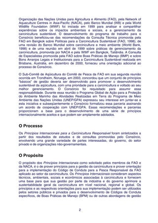 Organização das Nações Unidas para Agricultura e Alimento (FAO), pela Network of
Aquaculture Centres in Asia-Pacific (NACA), pelo Banco Mundial (WB) e pela World
Wildlife Foundation (WWF) foi iniciada em 1999 para analisar e compartilhar
experiências sobre os impactos ambientais e sociais, e a gerenciamento da
carcinicultura sustentável. O desenvolvimento do programa de trabalho para o
Consórcio beneficiou-se das recomendações da Consulta Técnica promovida pela
FAO em Bangkok sobre Políticas para a Carcinicultura Sustentável (FAO, 1998), de
uma revisão do Banco Mundial sobre carcinicultura e meio ambiente (World Bank,
1998) e de uma reunião em abril de 1999 sobre práticas de gerenciamento da
carcinicultura, promovida por NACA e pela WWF em Bangkok, Tailândia. A Consulta
de Especialistas promovida pela FAO sobre Boas Práticas de Manejo (BMP) e sobre
Bons Arranjos Legais e Institucionais para a Carcinicultura Sustentável realizada em
Brisbane, Austrália, em dezembro de 2000, forneceu uma orientação adicional ao
processo de Consórcio.

O Sub-Comitê de Aqüicultura do Comitê de Pesca da FAO em sua segunda reunião
ocorrida em Trondheim, Noruega, em 2003, concordou que um conjunto de princípios
“básicos” de gestão deveria ser desenvolvido para promover o desenvolvimento
sustentável da aqüicultura, com uma prioridade para a carcinicultura e voltado ao seu
melhor gerenciamento. O Consórcio foi requisitado para assumir essa
responsabilidade. Durante essa reunião o Programa Global de Ação para a Proteção
do Ambiente Marinho das Atividades Realizadas em Terra do Programa de Meio
Ambiente das Nações Unidas (UNEP/GPA) expressou seu interesse em juntar-se a
esta iniciativa e subseqüentemente o Consórcio formalizou essa parceria assinando
um acordo de cooperação com UNEP/GPA. Essas recomendações e parcerias
proporcionam a base para o desenvolvimento de uma série de princípios
internacionalmente aceitos e que podem ser amplamente adotados.


O Processo
Os Princípios Internacionais para a Carcinicultura Responsável foram sintetizados a
partir dos resultados de estudos e de consultas promovidas pelo Consórcio,
envolvendo uma grande variedade de partes interessadas, do governo, do setor
privado e de organizações não-governamentais.


O Propósito
O propósito dos Princípios Internacionais como solicitado pelos membros da FAO e
da NACA, é o de prover princípios para a gestão da carcinicultura e prover orientação
para a implementação do Código de Conduta para a Pesca Responsável da FAO
aplicado ao setor da carcinicultura. Os Princípios Internacionais consideram aspectos
técnicos, ambientais, sociais e econômicos associadas à carcinicultura e fornecem
uma base para que sua gestão por parte da indústria e do governo aprimore a
sustentabilidade geral da carcinicultura em nível nacional, regional e global. Os
princípios e as respectivas orientações para sua implementação podem ser utilizados
pelos setores públicos e privados para o desenvolvimento de Códigos de Conduta
específicos, de Boas Práticas de Manejo (BPM) ou de outras abordagens de gestão



                                         2
 