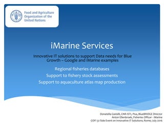 iMarine Services
Regional fisheries databases
Support to fishery stock assessments
Support to aquaculture atlas map production
Donatella Castelli, CNR-ISTI, Pisa, BlueBRIDGE Director
Anton Ellenbroek, Fisheries Officer - iMarine
COFI 32 Side Event on Innovative IT Solutions; Rome; July 2016
Innovative IT solutions to support Data needs for Blue
Growth – Google and iMarine examples
 