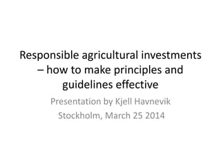 Responsible agricultural investments
– how to make principles and
guidelines effective
Presentation by Kjell Havnevik
Stockholm, March 25 2014
 