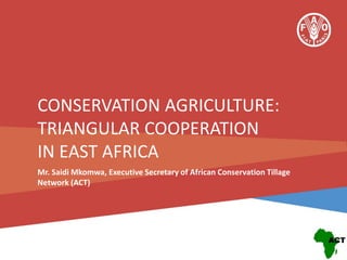 CONSERVATION AGRICULTURE:
TRIANGULAR COOPERATION
IN EAST AFRICA
Mr. Saidi Mkomwa, Executive Secretary of African Conservation Tillage
Network (ACT)

 