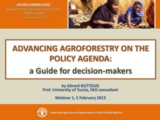 ON LINE LEARNING EVENT
AGROFORESTRY FOR FOOD SECURITY AND
         CLIMATE CHANGE
        - 5 to 26 February 2013 -




   ADVANCING AGROFORESTRY ON THE
           POLICY AGENDA:
      a Guide for decision-makers
                                      by Gérard BUTTOUD
                            Prof. University of Tuscia, FAO consultant
                                       Webinar 1, 5 February 2013


                                    Food and Agriculture Organization of the United Nations
 