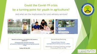 Could the Covid-19 crisis
be a turning point for youth in agriculture?
And what are the implications for rural advisory services?
Souvanthong Namvong
National Project Director,
Lao Upland Rural Advisory Service (LURAS)
Department of Technical Extension and Agro-
Processing (DTCP), Lao PDR
 