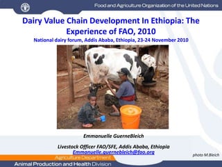 Dairy Value Chain Development In Ethiopia: The Experience of FAO, 2010National dairy forum, Addis Ababa, Ethiopia, 23-24 November 2010  Emmanuelle GuerneBleich Livestock Officer FAO/SFE, Addis Ababa, Ethiopia Emmanuelle.guernebleich@fao.org photo M.Bleich 