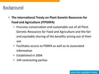 www.fao.org/plant-treaty
Background
• The International Treaty on Plant Genetic Resources for
Food and Agriculture (ITPGRFA)
• Promotes conservation and sustainable use of all Plant
Genetic Resources for Food and Agriculture and the fair
and equitable sharing of the benefits arising out of their
use
• Facilitates access to PGRFA as well as to associated
information
• Established in 2004
• 144 contracting parties
 