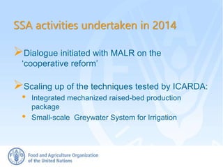 SSA activities undertaken in 2014
Dialogue initiated with MALR on the
‘cooperative reform’
Scaling up of the techniques tested by ICARDA:
• Integrated mechanized raised-bed production
package
• Small-scale Greywater System for Irrigation
 