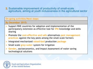 2. Sustainable improvement of productivity of small-scale
agriculture, aiming at youth inclusiveness in the agricultural sector
On-going activities/Next steps:
By December 2015:
 Support RNE countries for adoption and implementation of the
participatory extension as effective tool for IPM knowledge and skills
sharing
 Promote the cost-effective and safe alternatives pest management
practices against the key pests among the small scale farmers
 Integrated mechanized raised-bed production package
 Small scale grey-water system for irrigation
 Gender, socioeconomics, and Impact Assessment of water saving
technological solutions
 