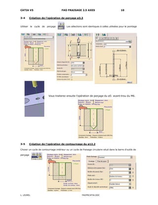 CATIA V5 FAO FRAISAGE 2.5 AXES 10
L. LEVREL FAOFRCATIA.DOC
3-4 Création de l'opération de perçage ø3.3
Utiliser le cycle de perçage Les sélections sont identiques à celles utilisées pour le pointage
Vous traiterez ensuite l'opération de perçage du ø5: avant-trou du M6.
3-5 Création de l'opération de contournage du ø12.2
Choisir un cycle de contournage intérieur ou un cycle de fraisage circulaire situé dans la barre d'outils de
perçage
 