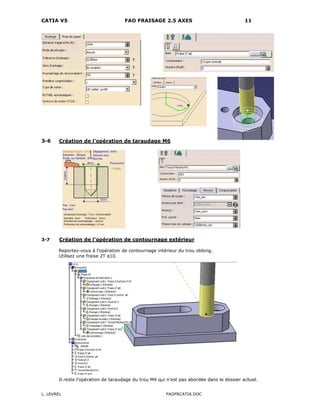 CATIA V5 FAO FRAISAGE 2.5 AXES 11
L. LEVREL FAOFRCATIA.DOC
3-6 Création de l'opération de taraudage M6
3-7 Création de l'opération de contournage extérieur
Reportez-vous à l'opération de contournage intérieur du trou oblong.
Utilisez une fraise 2T ø10.
Il reste l'opération de taraudage du trou M4 qui n'est pas abordée dans le dossier actuel.
 