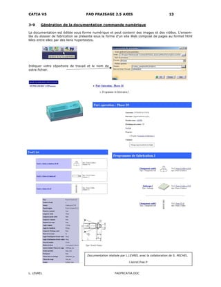 CATIA V5 FAO FRAISAGE 2.5 AXES 13
L. LEVREL FAOFRCATIA.DOC
3-9 Génération de la documentation commande numérique
La documentation est éditée sous forme numérique et peut contenir des images et des vidéos. L'ensem-
ble du dossier de fabrication se présente sous la forme d'un site Web composé de pages au format html
liées entre elles par des liens hypertextes.
Indiquer votre répertoire de travail et le nom de
votre fichier.
Documentation réalisée par L.LEVREL avec la collaboration de S. MICHEL.
l.levrel.free.fr
 