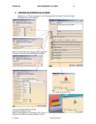CATIA V5 FAO FRAISAGE 2.5 AXES 2
L. LEVREL FAOFRCATIA.DOC
2 –DEFINIR LES ELEMENTS DE LA PHASE
Double clic sur "Phase d'usinage.1" pour faire apparaître la fenêtre "Phase d'usinage".
Remplissez les divers champs…
Nota: les saisies dans les masques seront amenées
à évoluer en fonction des résultats sur la MOCN.
Ici, l'angle de la pièce finie.
L'axe Z du repère doit être vertical.
Le repère OP passe en vert.
Définir éventuellement l’orientation afin d’avoir la
direction principale d’usinage parallèle à l'axe X.
 