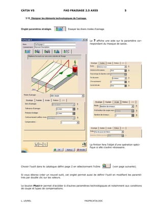 CATIA V5 FAO FRAISAGE 2.5 AXES 5
L. LEVREL FAOFRCATIA.DOC
3.12 Désigner les éléments technologiques de l'usinage.
Onglet paramètres stratégie. Essayer les divers modes d'usinage.
Le ? affiche une aide sur le paramètre cor-
respondant du masque de saisie.
La finition fera l'objet d'une opération spéci-
fique si elle s'avère nécessaire.
Choisir l'outil dans le catalogue défini page 2 en sélectionnant l'icône (voir page suivante).
Si vous désirez créer un nouvel outil, cet onglet permet aussi de définir l’outil en modifiant les paramè-
tres par double clic sur les valeurs.
Le bouton Plus>> permet d’accéder à d’autres paramètres technologiques et notamment aux conditions
de coupe et types de compensations.
 
